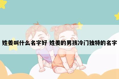 姓姜叫什么名字好 姓姜的男孩冷门独特的名字